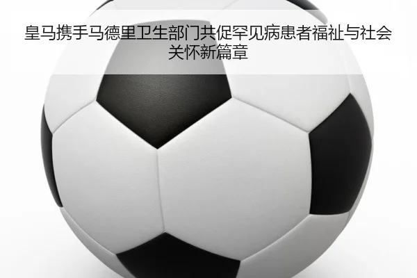 皇马携手马德里卫生部门共促罕见病患者福祉与社会关怀新篇章